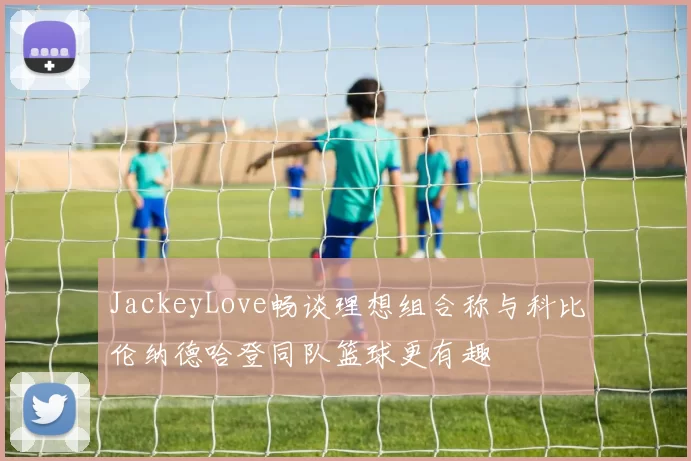 JackeyLove畅谈理想组合称与科比伦纳德哈登同队篮球更有趣
