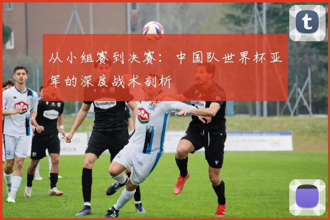 从小组赛到决赛:中国队世界杯亚军的深度战术剖析