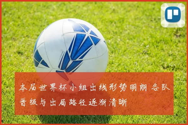 本届世界杯小组出线形势明朗 各队晋级与出局路径逐渐清晰