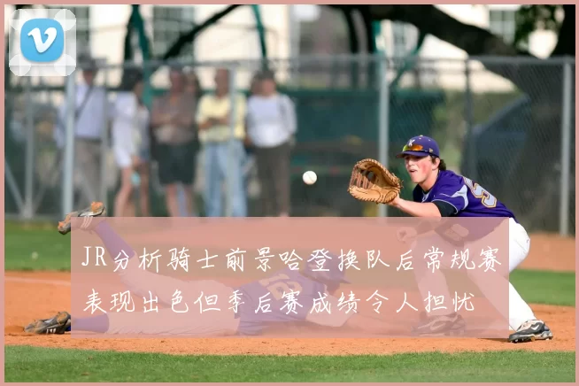 JR分析骑士前景哈登换队后常规赛表现出色但季后赛成绩令人担忧
