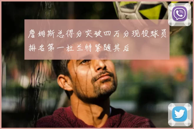 詹姆斯总得分突破四万分现役球员排名第一杜兰特紧随其后