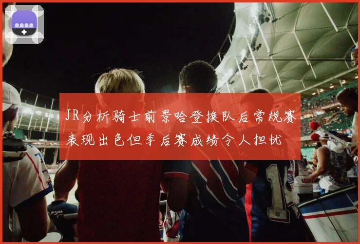 JR分析骑士前景哈登换队后常规赛表现出色但季后赛成绩令人担忧