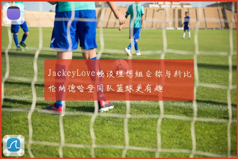 JackeyLove畅谈理想组合称与科比伦纳德哈登同队篮球更有趣