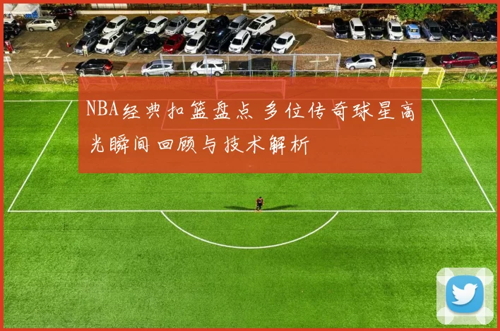NBA经典扣篮盘点 多位传奇球星高光瞬间回顾与技术解析