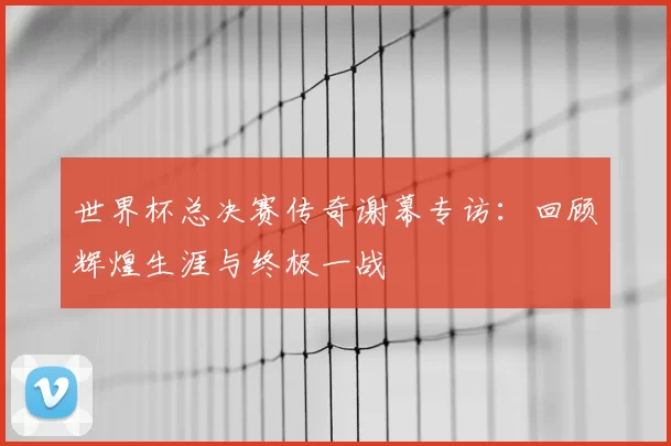 世界杯总决赛传奇谢幕专访:回顾辉煌生涯与终极一战