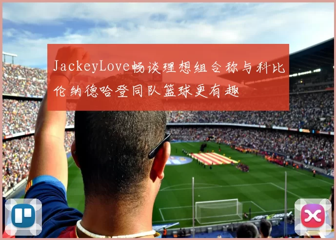 JackeyLove畅谈理想组合称与科比伦纳德哈登同队篮球更有趣
