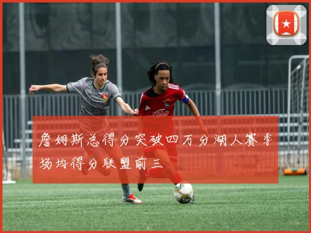 詹姆斯总得分突破四万分湖人赛季场均得分联盟前三