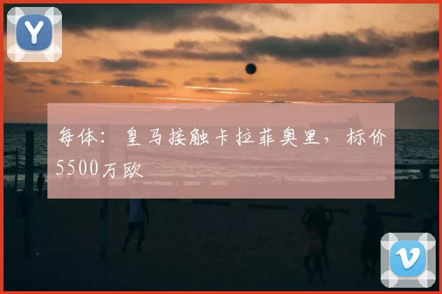 每体:皇马接触卡拉菲奥里,标价5500万欧