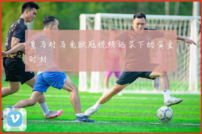 皇马对马竞欧冠视频记录下的黄金时刻