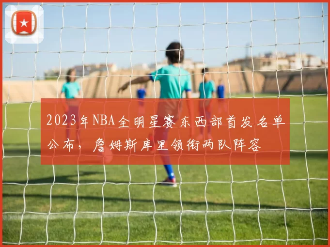 2023年NBA全明星赛东西部首发名单公布，詹姆斯库里领衔两队阵容