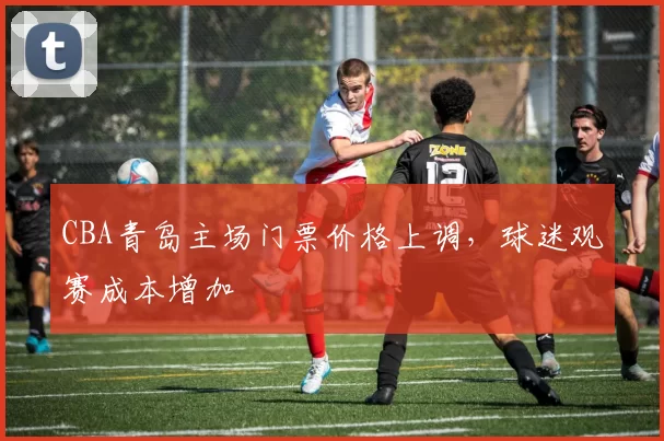 CBA青岛主场门票价格上调，球迷观赛成本增加
