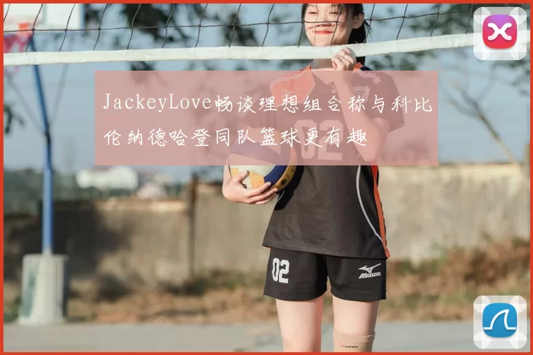 JackeyLove畅谈理想组合称与科比伦纳德哈登同队篮球更有趣