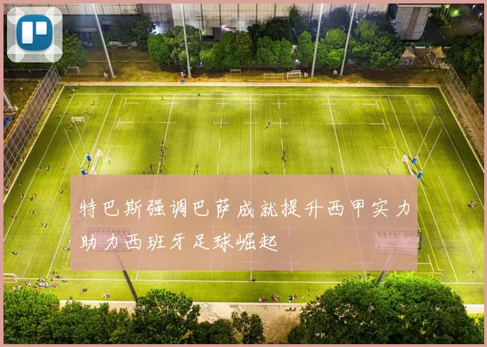 特巴斯强调巴萨成就提升西甲实力助力西班牙足球崛起