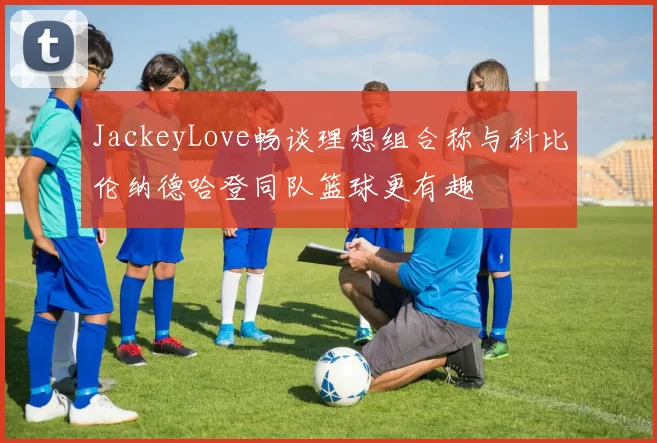 JackeyLove畅谈理想组合称与科比伦纳德哈登同队篮球更有趣
