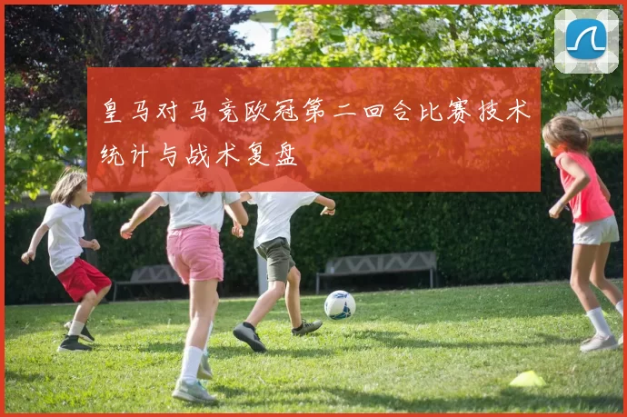 皇马对马竞欧冠第二回合比赛技术统计与战术复盘