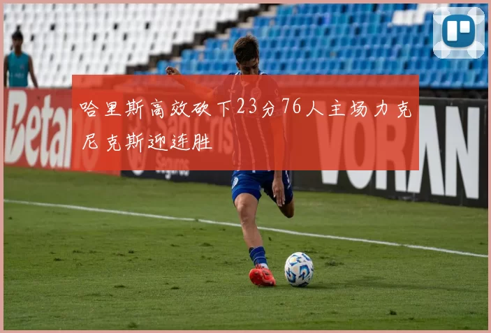 哈里斯高效砍下23分76人主场力克尼克斯迎连胜