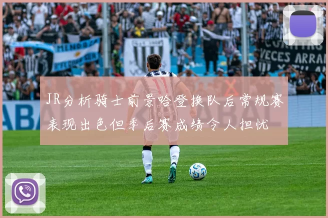 JR分析骑士前景哈登换队后常规赛表现出色但季后赛成绩令人担忧