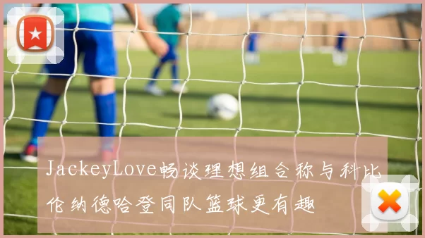 JackeyLove畅谈理想组合称与科比伦纳德哈登同队篮球更有趣