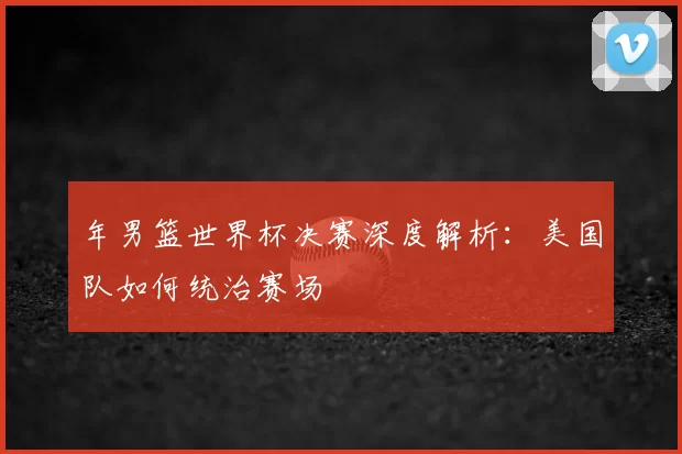 年男篮世界杯决赛深度解析:美国队如何统治赛场