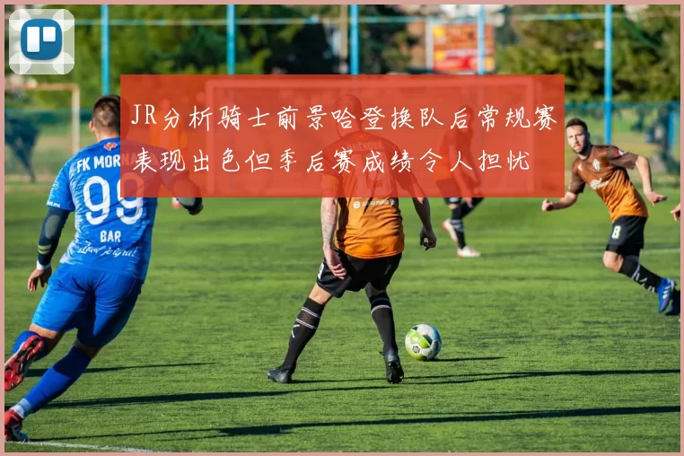JR分析骑士前景哈登换队后常规赛表现出色但季后赛成绩令人担忧