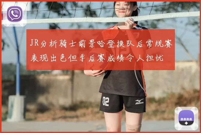 JR分析骑士前景哈登换队后常规赛表现出色但季后赛成绩令人担忧