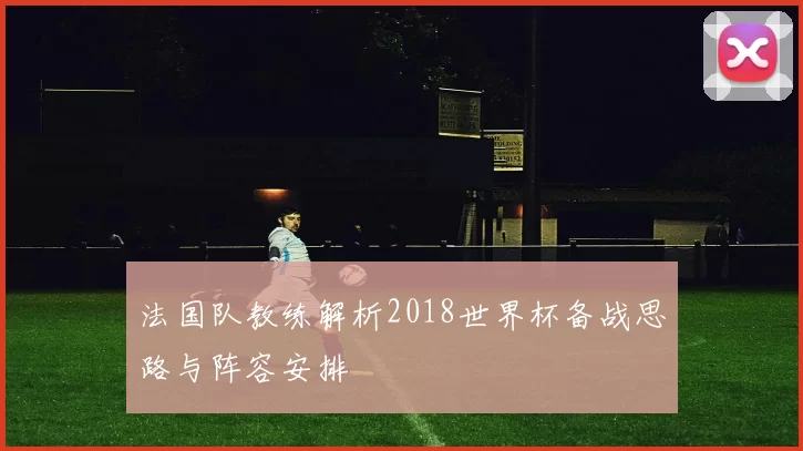 法国队教练解析2018世界杯备战思路与阵容安排