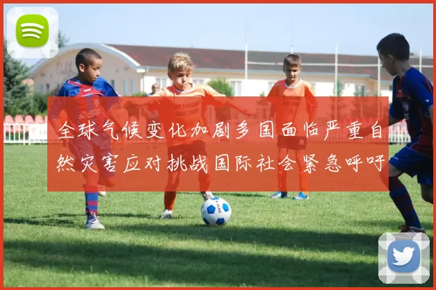 全球气候变化加剧多国面临严重自然灾害应对挑战国际社会紧急呼吁联合行动