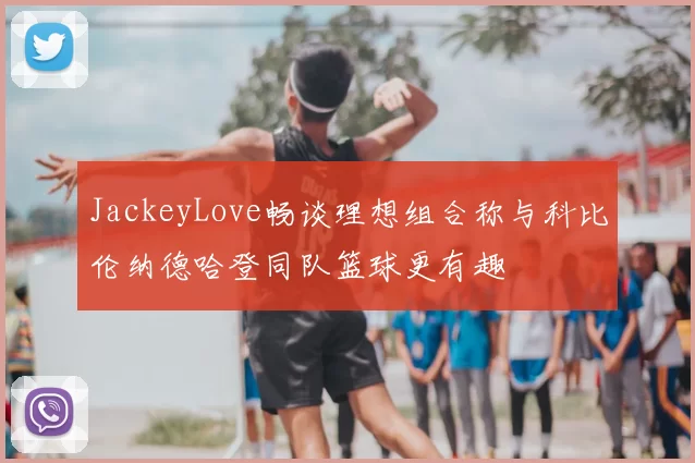 JackeyLove畅谈理想组合称与科比伦纳德哈登同队篮球更有趣