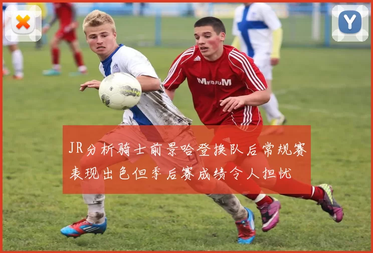 JR分析骑士前景哈登换队后常规赛表现出色但季后赛成绩令人担忧