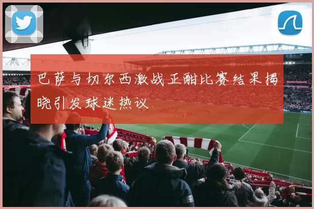 巴萨与切尔西激战正酣比赛结果揭晓引发球迷热议